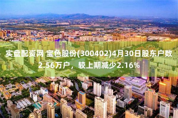 实盘配资网 宝色股份(300402)4月30日股东户数2.56万户，较上期减少2.16%