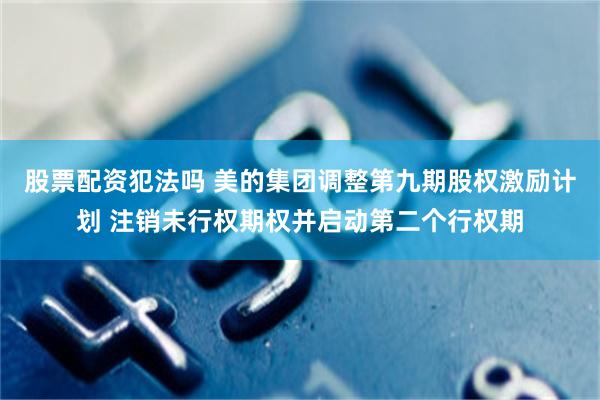 股票配资犯法吗 美的集团调整第九期股权激励计划 注销未行权期权并启动第二个行权期