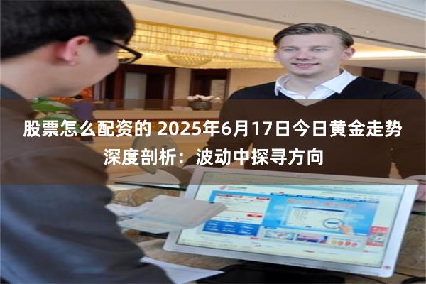 股票怎么配资的 2025年6月17日今日黄金走势深度剖析：波动中探寻方向