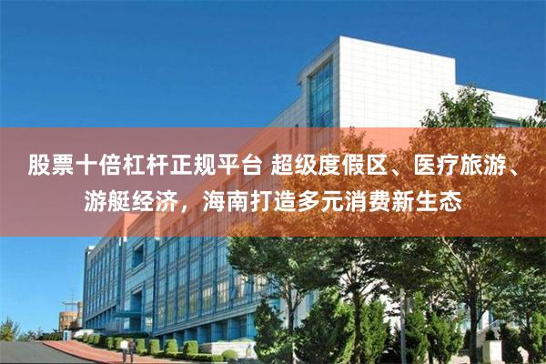 股票十倍杠杆正规平台 超级度假区、医疗旅游、游艇经济，海南打造多元消费新生态