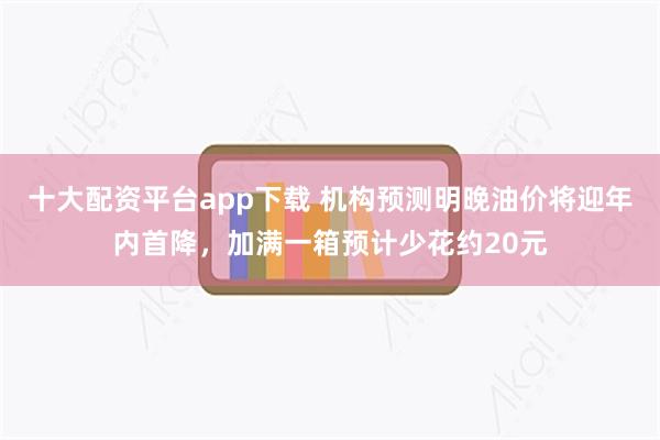 十大配资平台app下载 机构预测明晚油价将迎年内首降，加满一箱预计少花约20元