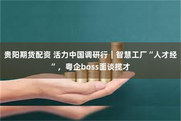 贵阳期货配资 活力中国调研行|智慧工厂“人才经”,粤企boss面谈揽才