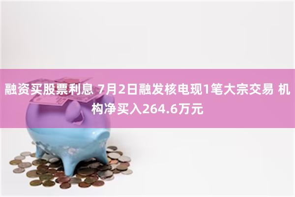 融资买股票利息 7月2日融发核电现1笔大宗交易 机构净买入264.6万元