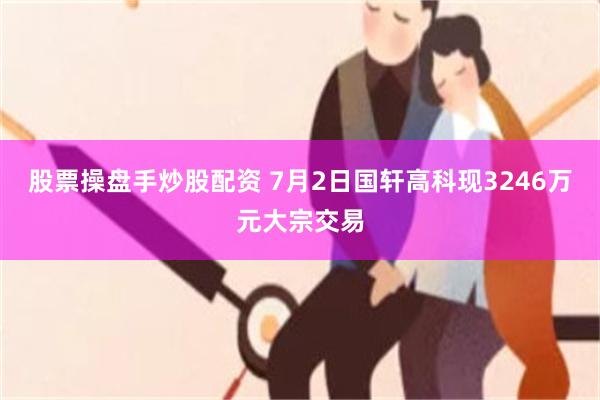 股票操盘手炒股配资 7月2日国轩高科现3246万元大宗交易