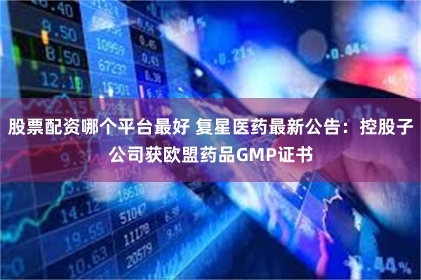 股票配资哪个平台最好 复星医药最新公告：控股子公司获欧盟药品GMP证书