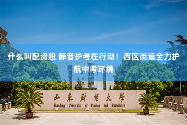 什么叫配资股 静音护考在行动！西区街道全力护航中考环境