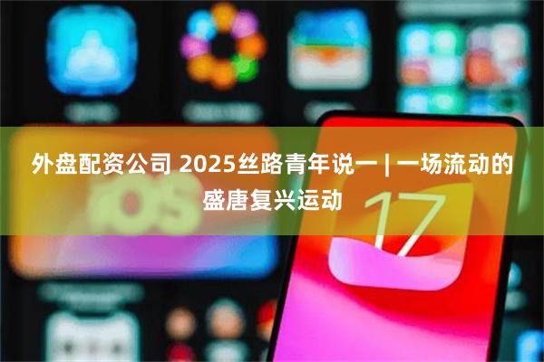 外盘配资公司 2025丝路青年说一 | 一场流动的盛唐复兴运动
