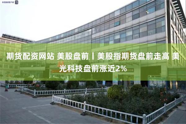 期货配资网站 美股盘前丨美股指期货盘前走高 美光科技盘前涨近2%