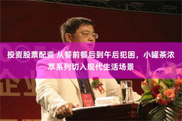 投资股票配资 从餐前餐后到午后犯困,小罐茶浓萃系列切入现代生活场景