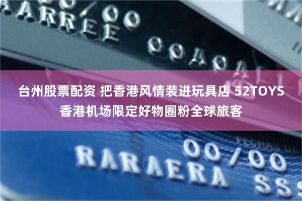 台州股票配资 把香港风情装进玩具店 52TOYS香港机场限定好物圈粉全球旅客
