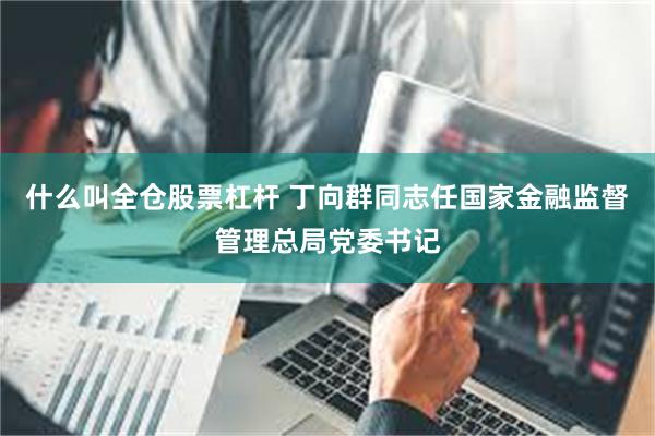 什么叫全仓股票杠杆 丁向群同志任国家金融监督管理总局党委书记