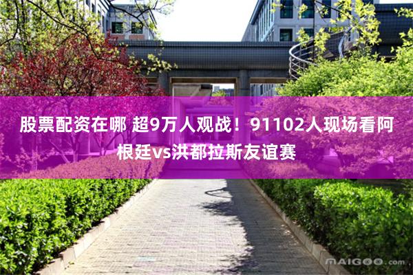 股票配资在哪 超9万人观战！91102人现场看阿根廷vs洪都拉斯友谊赛