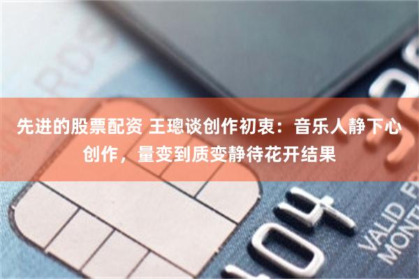 先进的股票配资 王璁谈创作初衷:音乐人静下心创作,量变到质变静待花开结果