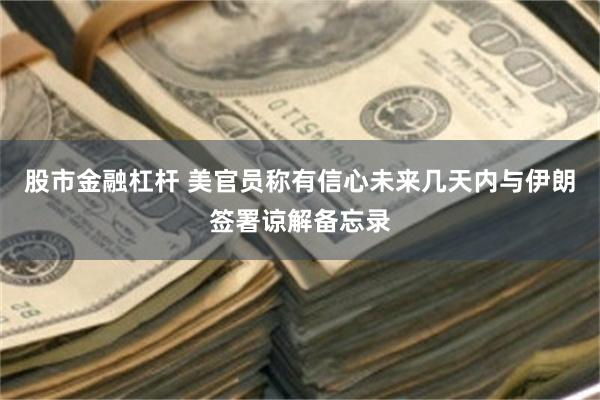 股市金融杠杆 美官员称有信心未来几天内与伊朗签署谅解备忘录