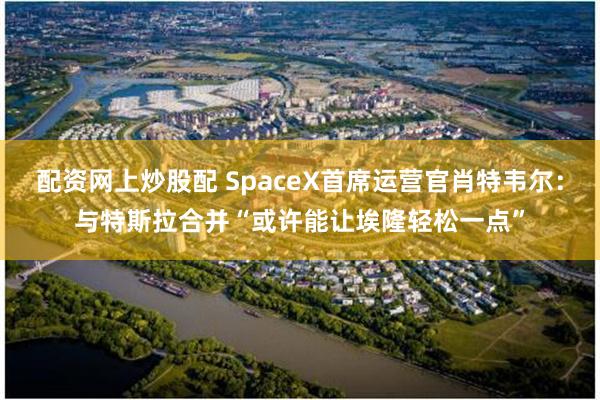 配资网上炒股配 SpaceX首席运营官肖特韦尔：与特斯拉合并“或许能让埃隆轻松一点”