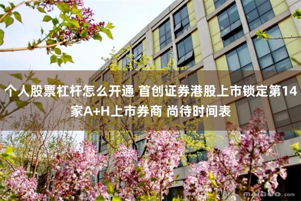 个人股票杠杆怎么开通 首创证券港股上市锁定第14家A+H上市券商 尚待时间表