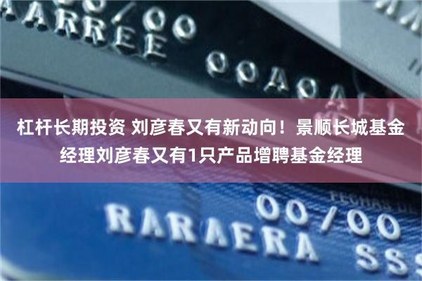 杠杆长期投资 刘彦春又有新动向!景顺长城基金经理刘彦春又有1只产品增聘基金经理