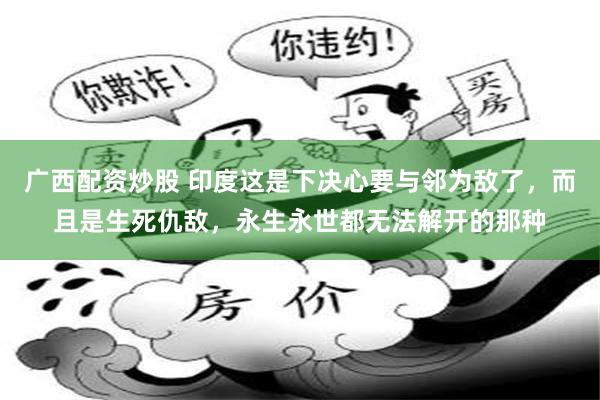 广西配资炒股 印度这是下决心要与邻为敌了，而且是生死仇敌，永生永世都无法解开的那种