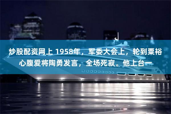 炒股配资网上 1958年，军委大会上，轮到粟裕心腹爱将陶勇发言，全场死寂。他上台一