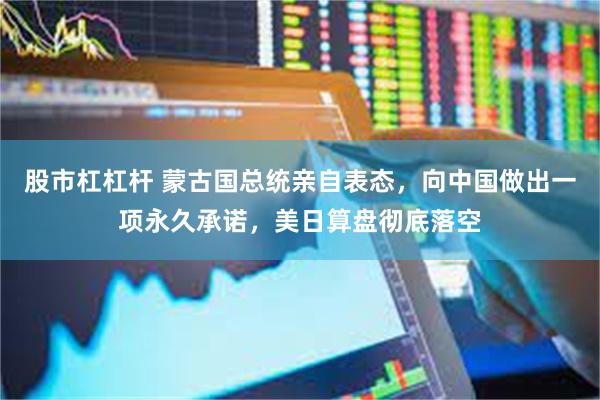股市杠杠杆 蒙古国总统亲自表态，向中国做出一项永久承诺，美日算盘彻底落空