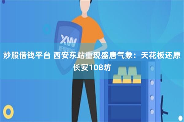 炒股借钱平台 西安东站重现盛唐气象：天花板还原长安108坊