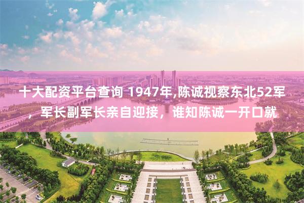 十大配资平台查询 1947年,陈诚视察东北52军，军长副军长亲自迎接，谁知陈诚一开口就
