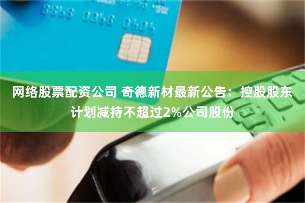 网络股票配资公司 奇德新材最新公告：控股股东计划减持不超过2%公司股份
