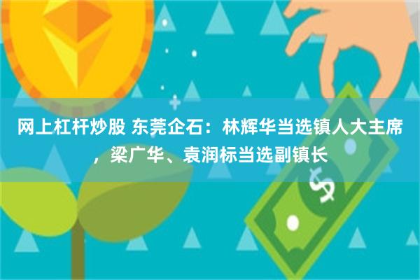 网上杠杆炒股 东莞企石：林辉华当选镇人大主席，梁广华、袁润标当选副镇长