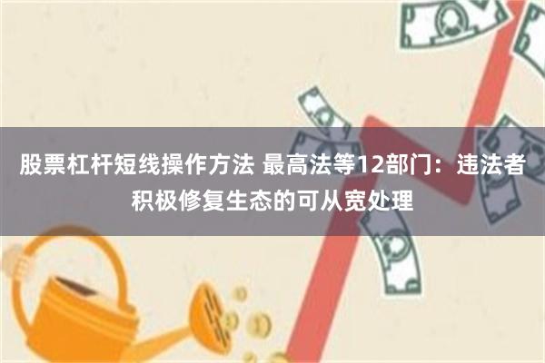 股票杠杆短线操作方法 最高法等12部门：违法者积极修复生态的可从宽处理