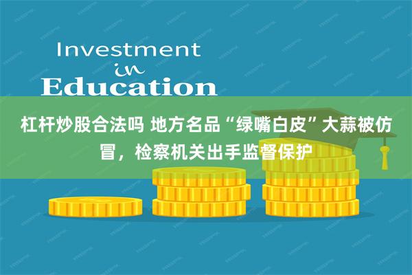 杠杆炒股合法吗 地方名品“绿嘴白皮”大蒜被仿冒，检察机关出手监督保护