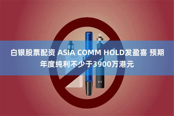 白银股票配资 ASIA COMM HOLD发盈喜 预期年度纯利不少于3900万港元