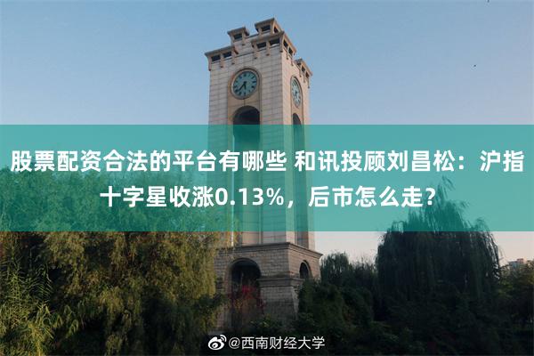 股票配资合法的平台有哪些 和讯投顾刘昌松：沪指十字星收涨0.13%，后市怎么走？