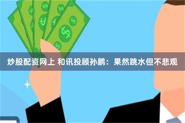 炒股配资网上 和讯投顾孙鹏：果然跳水但不悲观