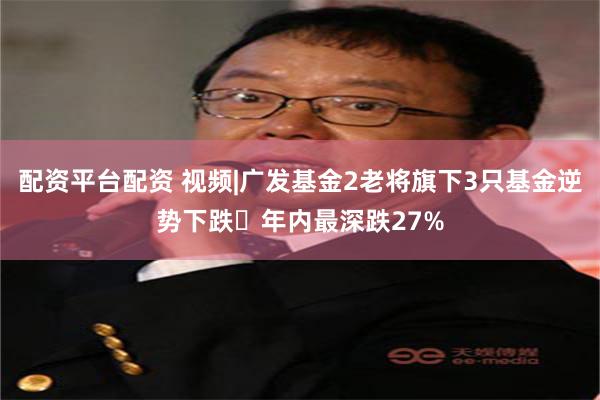 配资平台配资 视频|广发基金2老将旗下3只基金逆势下跌 年内最深跌27%