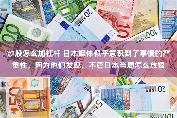 炒股怎么加杠杆 日本媒体似乎意识到了事情的严重性,因为他们发现,不管日本当局怎么放狠