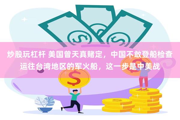 炒股玩杠杆 美国曾天真赌定，中国不敢登船检查运往台湾地区的军火船，这一步是中美战