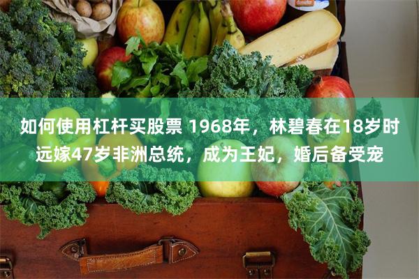 如何使用杠杆买股票 1968年，林碧春在18岁时远嫁47岁非洲总统，成为王妃，婚后备受宠
