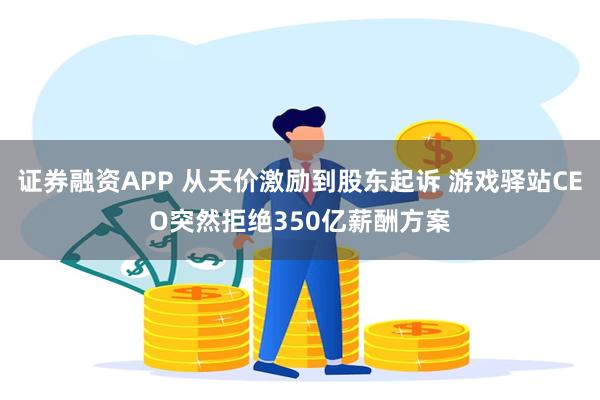 证券融资APP 从天价激励到股东起诉 游戏驿站CEO突然拒绝350亿薪酬方案