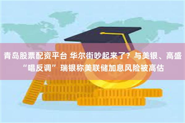 青岛股票配资平台 华尔街吵起来了？与美银、高盛“唱反调” 瑞银称美联储加息风险被高估