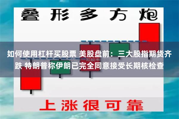 如何使用杠杆买股票 美股盘前：三大股指期货齐跌 特朗普称伊朗已完全同意接受长期核检查
