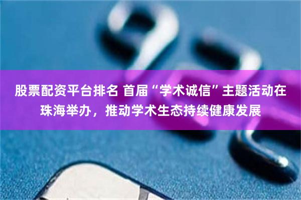 股票配资平台排名 首届“学术诚信”主题活动在珠海举办，推动学术生态持续健康发展