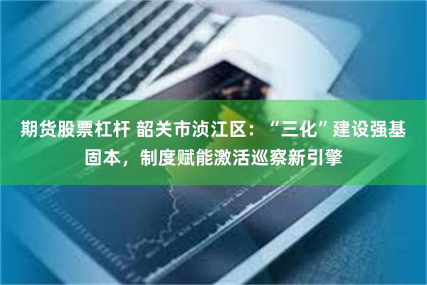 期货股票杠杆 韶关市浈江区：“三化”建设强基固本，制度赋能激活巡察新引擎