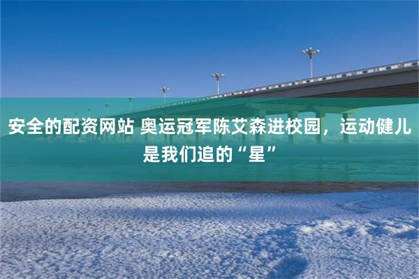 安全的配资网站 奥运冠军陈艾森进校园，运动健儿是我们追的“星”