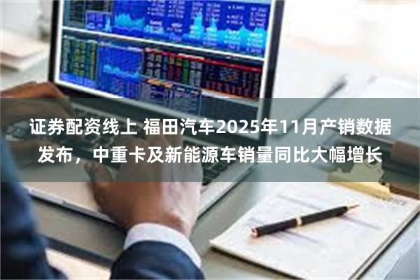 证券配资线上 福田汽车2025年11月产销数据发布，中重卡及新能源车销量同比大幅增长