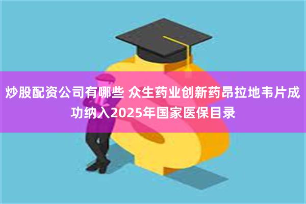 炒股配资公司有哪些 众生药业创新药昂拉地韦片成功纳入2025年国家医保目录