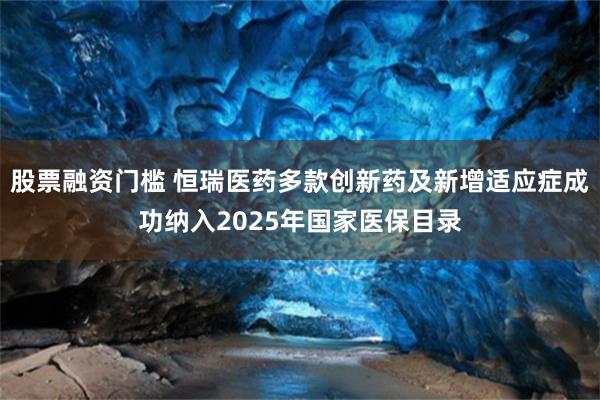 股票融资门槛 恒瑞医药多款创新药及新增适应症成功纳入2025年国家医保目录