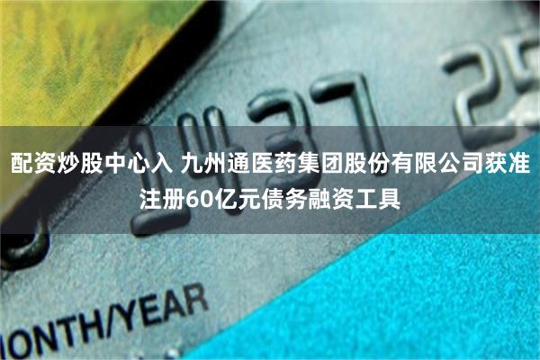 配资炒股中心入 九州通医药集团股份有限公司获准注册60亿元债务融资工具