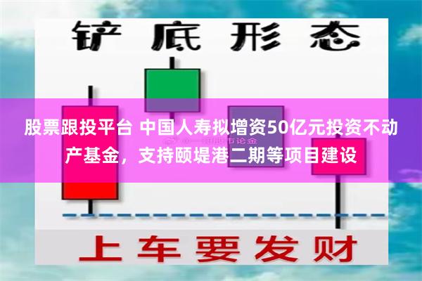 股票跟投平台 中国人寿拟增资50亿元投资不动产基金，支持颐堤港二期等项目建设