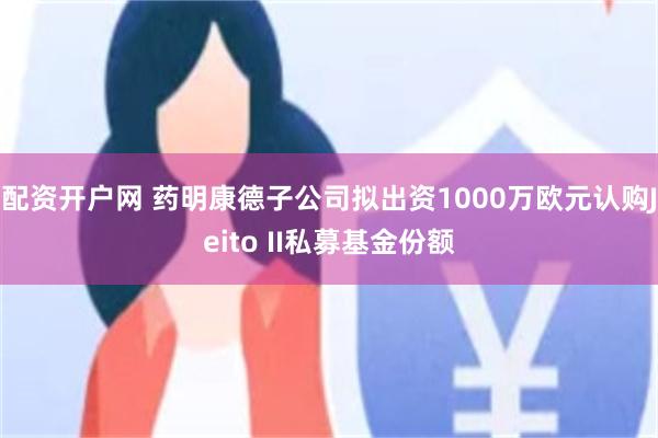 配资开户网 药明康德子公司拟出资1000万欧元认购Jeito II私募基金份额