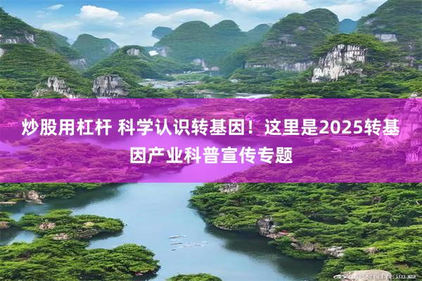 炒股用杠杆 科学认识转基因！这里是2025转基因产业科普宣传专题